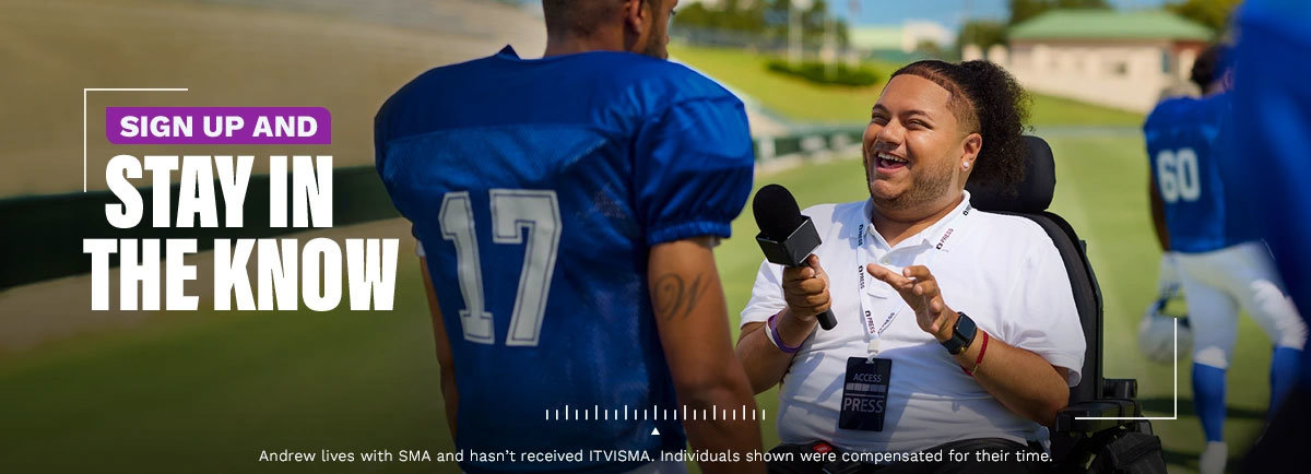 Sign up and stay in the know. Andrew lives with SMA and hasn’t received ITVISMA. Individuals shown were compensated for their time.