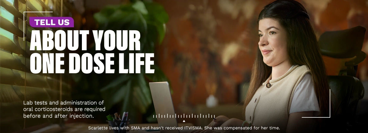 Tell us about your One Dose Life. Lab tests and administration of oral corticosteroids are required before and after injection. Scarlette lives with SMA and hasn’t received ITVISMA. She was compensated for her time.