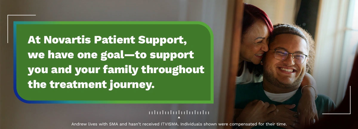 At Novartis Patient Support, we have one goal–to support you and your family throughout the treatment journey. Andrew lives with SMA and hasn’t received ITVISMA. Individuals shown were compensated for their time.