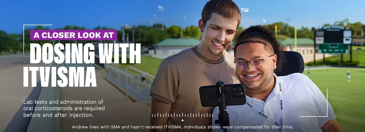 A closer look at dosing with ITVISMA. Lab tests and administration of oral corticosteroids are required before and after injection. Andrew lives with SMA and hasn't received ITVISMA. Individuals shown were compensated for their time.