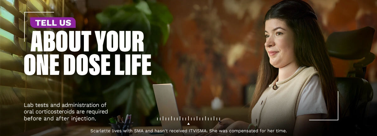 Tell us about your One Dose Life. Lab tests and administration of oral corticosteroids are required before and after injection. Scarlette lives with SMA and hasn’t received ITVISMA. She was compensated for her time.
