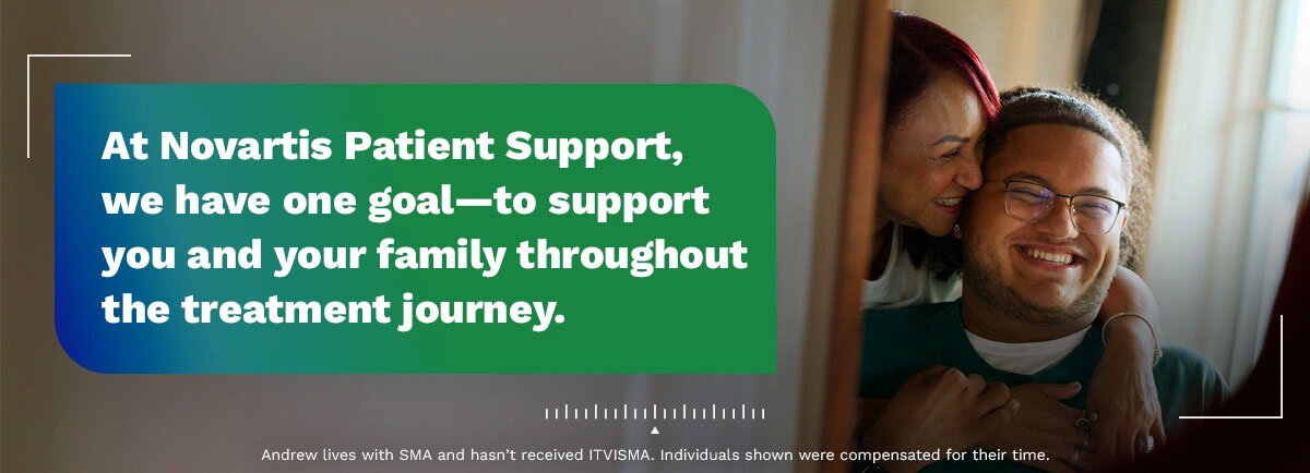 At Novartis Patient Support, we have one goal–to support you and your family throughout the treatment journey. Andrew lives with SMA and hasn’t received ITVISMA. Individuals shown were compensated for their time.